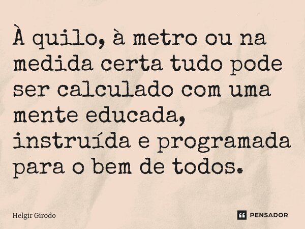 ⁠À quilo, à metro ou na medida certa tudo pode ser calculado com uma mente educada, instruída e programada para o bem de todos.... Frase de Helgir Girodo.