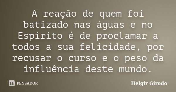 A reação de quem foi batizado nas águas e no Espírito é de proclamar a todos a sua felicidade, por recusar o curso e o peso da influência deste mundo.... Frase de Helgir Girodo.