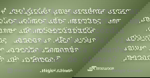 A religião que ordena orar pelas almas dos mortos, em nome da misericórdia divina, acaso o Pai vivo ouve e aceita tamanho pecado de ofensa?... Frase de Helgir Girodo.