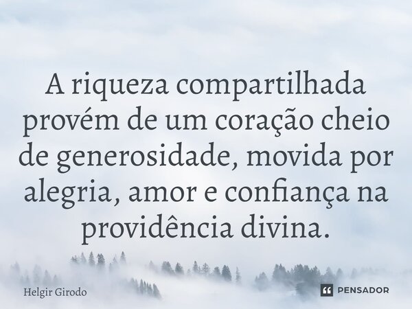 ⁠A riqueza compartilhada provém de um coração cheio de generosidade, movida por alegria, amor e confiança na providência divina.... Frase de Helgir Girodo.
