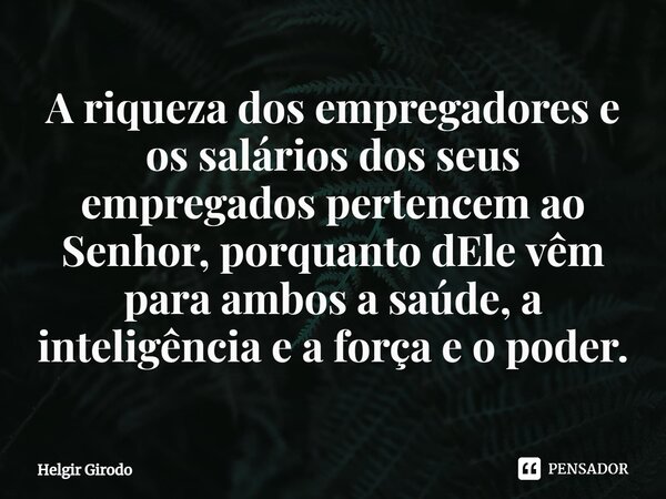 ⁠A riqueza dos empregadores e os salários dos seus empregados pertencem ao Senhor, porquanto dEle vêm para ambos a saúde, a inteligência e a força e o poder.... Frase de Helgir Girodo.