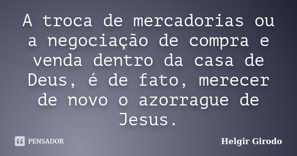 A troca de mercadorias ou a negociação de compra e venda dentro da casa de Deus, é de fato, merecer de novo o azorrague de Jesus.... Frase de Helgir Girodo.