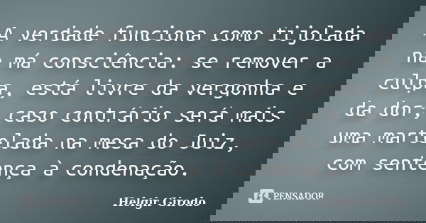 A verdade funciona como tijolada na má consciência: se remover a culpa, está livre da vergonha e da dor; caso contrário será mais uma martelada na mesa do Juiz,... Frase de Helgir Girodo.