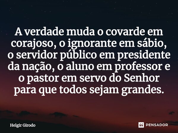 ⁠A verdade muda o covarde em corajoso, o ignorante em sábio, o servidor público em presidente da nação, o aluno em professor e o pastor em servo do Senhor para ... Frase de Helgir Girodo.