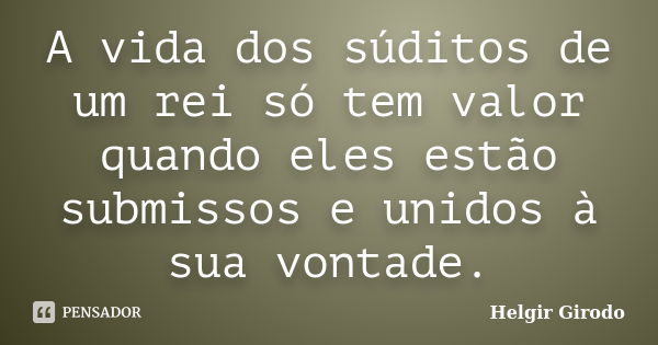 A vida dos súditos de um rei só tem valor quando eles estão submissos e unidos à sua vontade.... Frase de Helgir Girodo.