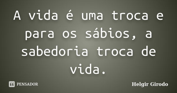 A vida é uma troca e para os sábios, a sabedoria troca de vida.... Frase de Helgir Girodo.