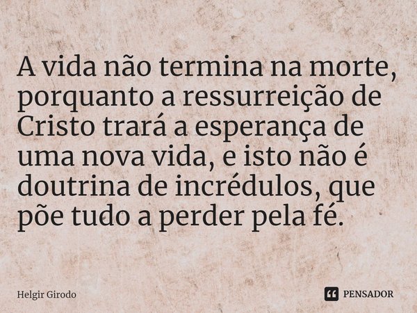 ⁠A vida não termina na morte, porquanto a ressurreição de Cristo trará a esperança de uma nova vida, e isto não é doutrina de incrédulos, que põe tudo a perder ... Frase de Helgir Girodo.