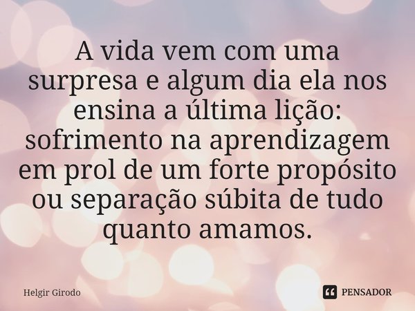 ⁠A vida vem com uma surpresa e algum dia ela nos ensina a última lição: sofrimento na aprendizagem em prol de um forte propósito ou separação súbita de tudo qua... Frase de Helgir Girodo.
