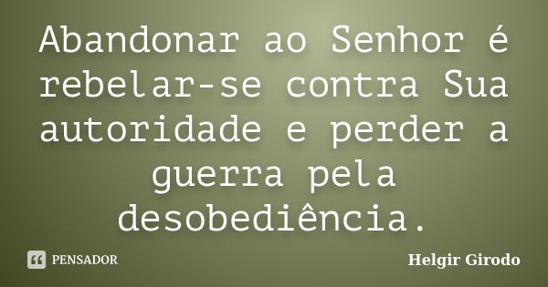 Abandonar ao Senhor é rebelar-se contra Sua autoridade e perder a guerra pela desobediência.... Frase de Helgir Girodo.