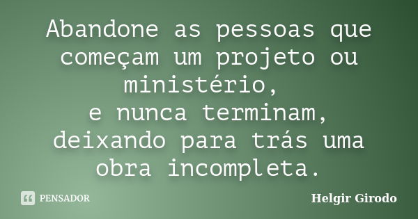 Abandone as pessoas que começam um projeto ou ministério, e nunca terminam, deixando para trás uma obra incompleta.... Frase de Helgir Girodo.