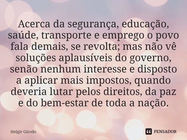 ⁠Acerca da segurança, educação, saúde, transporte e emprego o povo fala demais, se revolta; mas não vê soluções aplausíveis do governo, senão nenhum interesse e... Frase de Helgir Girodo.