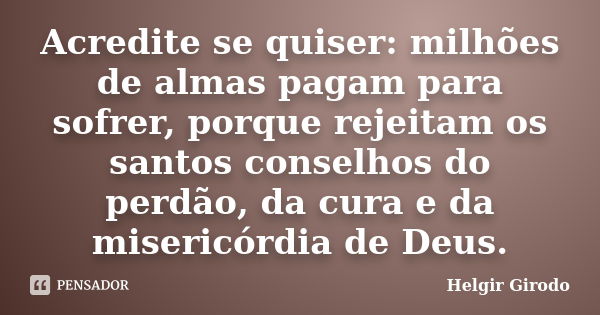 Acredite se quiser: milhões de almas pagam para sofrer, porque rejeitam os santos conselhos do perdão, da cura e da misericórdia de Deus.... Frase de Helgir Girodo.