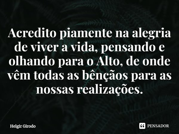 ⁠Acredito piamente na alegria de viver a vida, pensando e olhando para o Alto, de onde vêm todas as bênçãos para as nossas realizações.... Frase de Helgir Girodo.