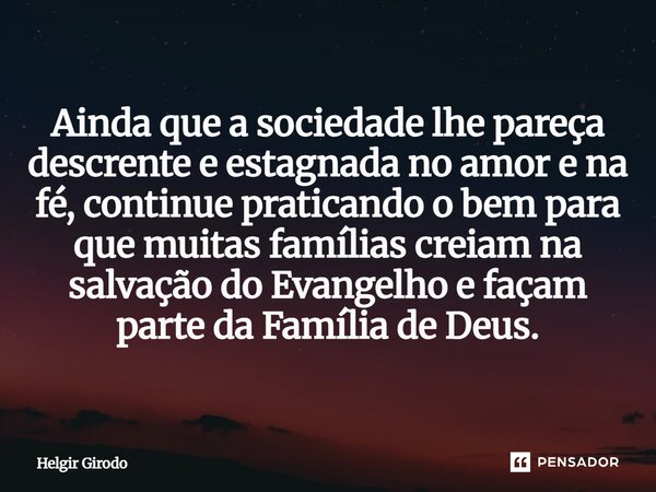 Ainda que a sociedade lhe pareça descrente e estagnada no amor e na fé, continue praticando o bem para que muitas famílias creiam na salvação do Evangelho e faç... Frase de Helgir Girodo.