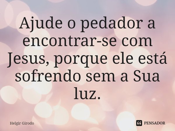⁠Ajude o pedador a encontrar-se com Jesus, porque ele está sofrendo sem a Sua luz.... Frase de Helgir Girodo.