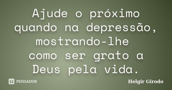 Ajude o próximo quando na depressão, mostrando-lhe como ser grato a Deus pela vida.... Frase de Helgir Girodo.