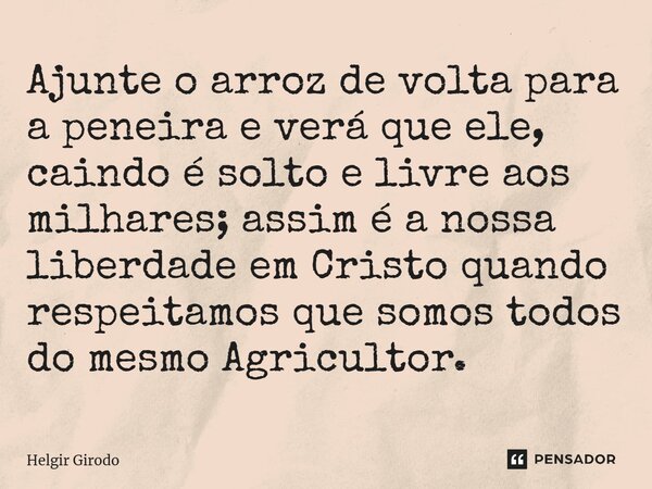⁠Ajunte o arroz de volta para a peneira e verá que ele, caindo é solto e livre aos milhares; assim é a nossa liberdade em Cristo quando respeitamos que somos to... Frase de Helgir Girodo.