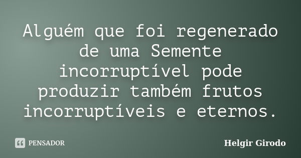 Alguém que foi regenerado de uma Semente incorruptível pode produzir também frutos incorruptíveis e eternos.... Frase de Helgir Girodo.