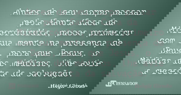 Antes de seu corpo passar pela Santa Casa da Misericórdia, passe primeiro com sua mente na presença de Deus, para que Jesus, o Médico dos médicos, lhe avie a re... Frase de Helgir Girodo.