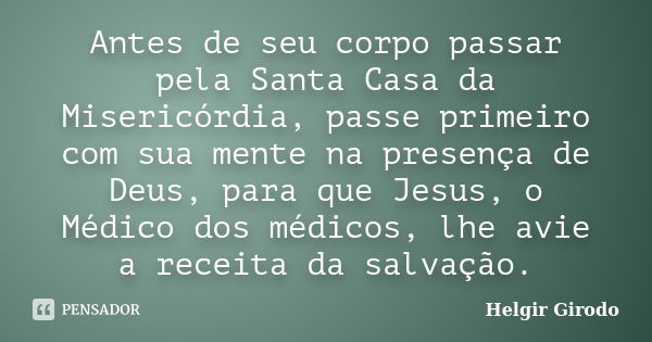 Antes de seu corpo passar pela Santa Casa da Misericórdia, passe primeiro com sua mente na presença de Deus, para que Jesus, o Médico dos médicos, lhe avie a re... Frase de Helgir Girodo.