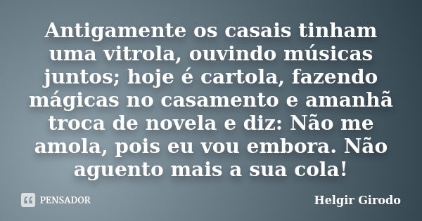 Antigamente os casais tinham uma vitrola, ouvindo músicas juntos; hoje é cartola, fazendo mágicas no casamento e amanhã troca de novela e diz: Não me amola, poi... Frase de Helgir Girodo.