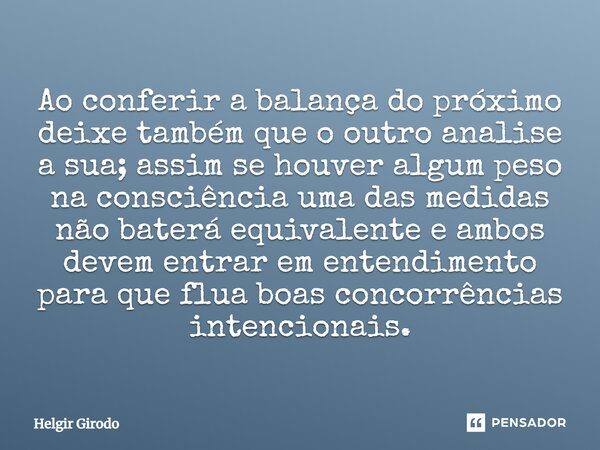 Ao conferir a balança do próximo deixe também que o outro analise a sua; assim se houver algum peso na consciência uma das medidas não baterá equivalente e amb... Frase de Helgir Girodo.