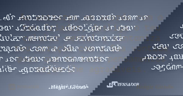 Ao entrares em acordo com o teu Criador, desliga o teu celular mental e sintoniza teu coração com a Sua vontade para que os teus pensamentos sejam-Lhe agradávei... Frase de Helgir Girodo.