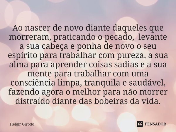 Ao nascer de novo diante daqueles que morreram, praticando o pecado, levante a sua cabeça e ponha de novo o seu espírito para trabalhar com pureza, a sua alma ... Frase de Helgir Girodo.
