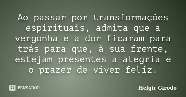 Ao passar por transformações espirituais, admita que a vergonha e a dor ficaram para trás para que, à sua frente, estejam presentes a alegria e o prazer de vive... Frase de Helgir Girodo.