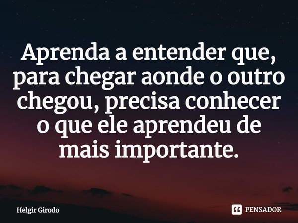 ⁠Aprenda a entender que, para chegar aonde o outro chegou, precisa conhecer o que ele aprendeu de mais importante.... Frase de Helgir Girodo.