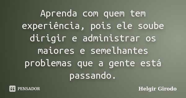 Aprenda com quem tem experiência, pois ele soube dirigir e administrar os maiores e semelhantes problemas que a gente está passando.... Frase de Helgir Girodo.