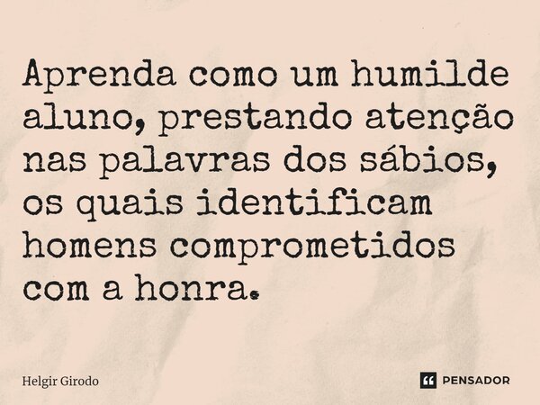 ⁠Aprenda como um humilde aluno, prestando atenção nas palavras dos sábios, os quais identificam homens comprometidos com a honra.... Frase de Helgir Girodo.