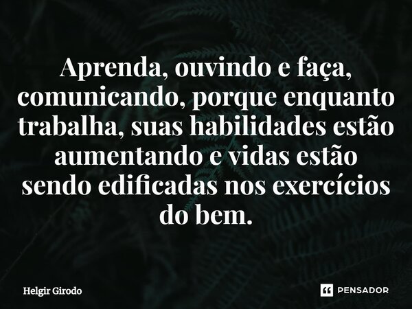 ⁠Aprenda, ouvindo e faça, comunicando, porque enquanto trabalha, suas habilidades estão aumentando e vidas estão sendo edificadas nos exercícios do bem.... Frase de Helgir Girodo.