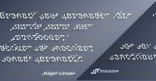 Aprendi que aprender faz parte para ser professor; se eu deixar de ensinar, continuo sendo aprendiz.... Frase de Helgir Girodo.