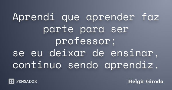 Aprendi que aprender faz parte para ser professor; se eu deixar de ensinar, continuo sendo aprendiz.... Frase de Helgir Girodo.