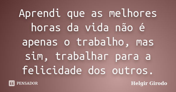 Aprendi que as melhores horas da vida não é apenas o trabalho, mas sim, trabalhar para a felicidade dos outros.... Frase de Helgir Girodo.