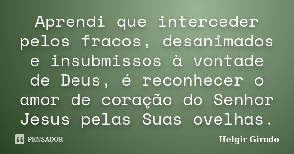 Aprendi que interceder pelos fracos, desanimados e insubmissos à vontade de Deus, é reconhecer o amor de coração do Senhor Jesus pelas Suas ovelhas.... Frase de Helgir Girodo.