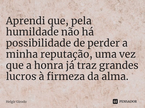 ⁠Aprendi que, pela humildade não há possibilidade de perder a minha reputação, uma vez que a honra já traz grandes lucros à firmeza da alma.... Frase de Helgir Girodo.