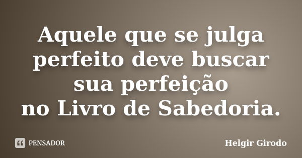 Aquele que se julga perfeito deve buscar sua perfeição no Livro de Sabedoria.... Frase de Helgir Girodo.