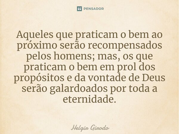 ⁠Aqueles que praticam o bem ao próximo serão recompensados pelos homens; mas, os que praticam o bem em prol dos propósitos e da vontade de Deus serão galardoado... Frase de Helgir Girodo.