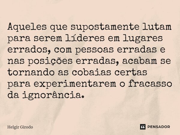 ⁠Aqueles que supostamente lutam para serem líderes em lugares errados, com pessoas erradas e nas posições erradas, acabam se tornando as cobaias certas para exp... Frase de Helgir Girodo.