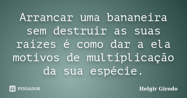 Arrancar uma bananeira sem destruir as suas raízes é como dar a ela motivos de multiplicação da sua espécie.... Frase de Helgir Girodo.