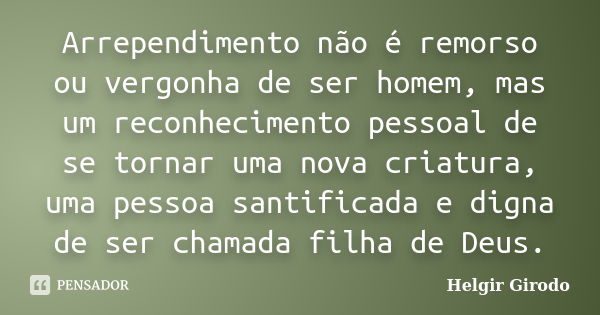 Arrependimento não é remorso ou vergonha de ser homem, mas um reconhecimento pessoal de se tornar uma nova criatura, uma pessoa santificada e digna de ser chama... Frase de Helgir Girodo.