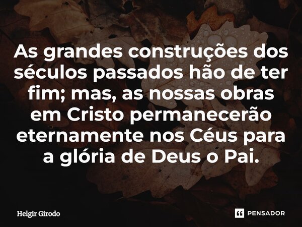 ⁠As grandes construções dos séculos passados hão de ter fim; mas, as nossas obras em Cristo permanecerão eternamente nos Céus para a glória de Deus o Pai.... Frase de Helgir Girodo.