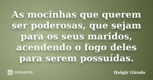 As mocinhas que querem ser poderosas, que sejam para os seus maridos, acendendo o fogo deles para serem possuídas.... Frase de Helgir Girodo.