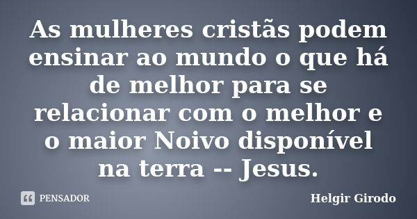 As mulheres cristãs podem ensinar ao mundo o que há de melhor para se relacionar com o melhor e o maior Noivo disponível na terra -- Jesus.... Frase de Helgir Girodo.