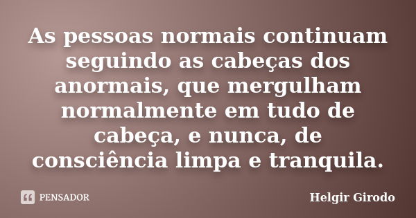 As pessoas normais continuam seguindo as cabeças dos anormais, que mergulham normalmente em tudo de cabeça, e nunca, de consciência limpa e tranquila.... Frase de Helgir Girodo.