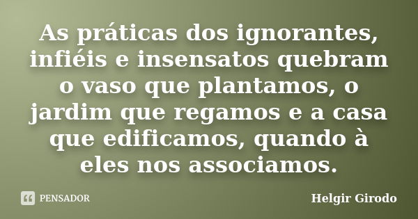 As práticas dos ignorantes, infiéis e insensatos quebram o vaso que plantamos, o jardim que regamos e a casa que edificamos, quando à eles nos associamos.... Frase de Helgir Girodo.