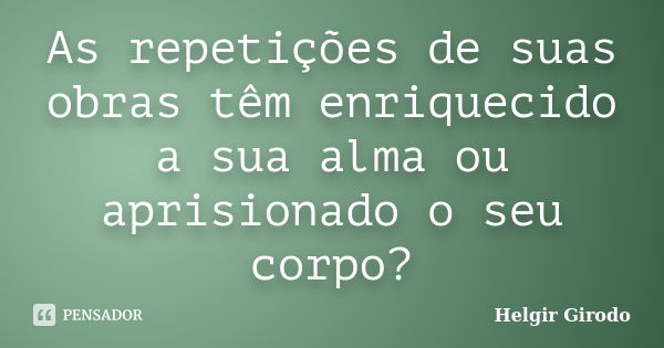 As repetições de suas obras têm enriquecido a sua alma ou aprisionado o seu corpo?... Frase de Helgir Girodo.