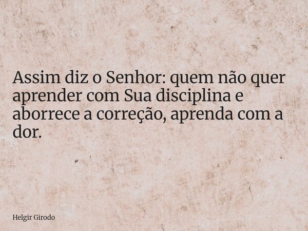 Assim diz o Senhor: quem não quer aprender com Sua disciplina e aborrece a correção, aprenda com a dor.... Frase de Helgir Girodo.